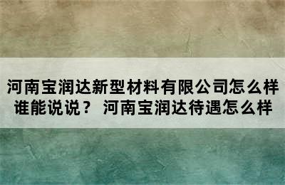 河南宝润达新型材料有限公司怎么样谁能说说？ 河南宝润达待遇怎么样